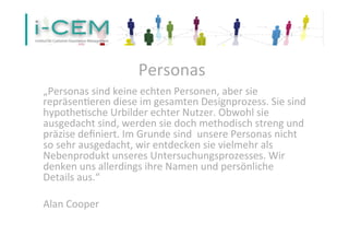 Personas 
„Personas 
sind 
keine 
echten 
Personen, 
aber 
sie 
repräsen1eren 
diese 
im 
gesamten 
Designprozess. 
Sie 
sind 
hypothe1sche 
Urbilder 
echter 
Nutzer. 
Obwohl 
sie 
ausgedacht 
sind, 
werden 
sie 
doch 
methodisch 
streng 
und 
präzise 
definiert. 
Im 
Grunde 
sind 
unsere 
Personas 
nicht 
so 
sehr 
ausgedacht, 
wir 
entdecken 
sie 
vielmehr 
als 
Nebenprodukt 
unseres 
Untersuchungsprozesses. 
Wir 
denken 
uns 
allerdings 
ihre 
Namen 
und 
persönliche 
Details 
aus.“ 
Alan 
Cooper 
 