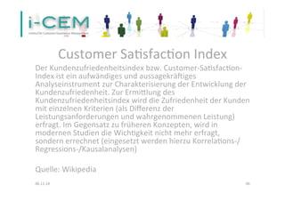 Customer 
Sa1sfac1on 
Index 
Der 
Kundenzufriedenheitsindex 
bzw. 
Customer-­‐Sa1sfac1on-­‐ 
Index 
ist 
ein 
aufwändiges 
und 
aussagekräViges 
Analyseinstrument 
zur 
Charakterisierung 
der 
Entwicklung 
der 
Kundenzufriedenheit. 
Zur 
Ermielung 
des 
Kundenzufriedenheitsindex 
wird 
die 
Zufriedenheit 
der 
Kunden 
mit 
einzelnen 
Kriterien 
(als 
Differenz 
der 
Leistungsanforderungen 
und 
wahrgenommenen 
Leistung) 
erfragt. 
Im 
Gegensatz 
zu 
früheren 
Konzepten, 
wird 
in 
modernen 
Studien 
die 
Wich1gkeit 
nicht 
mehr 
erfragt, 
sondern 
errechnet 
(eingesetzt 
werden 
hierzu 
Korrela1ons-­‐/ 
Regressions-­‐/Kausalanalysen) 
Quelle: 
Wikipedia 
06.11.14 
46 
 