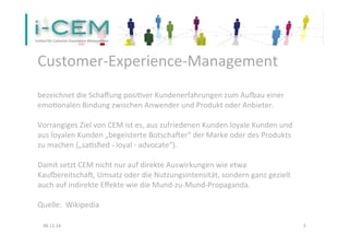 Customer-­‐Experience-­‐Management 
bezeichnet 
die 
Schaffung 
posi1ver 
Kundenerfahrungen 
zum 
AuNau 
einer 
emo1onalen 
Bindung 
zwischen 
Anwender 
und 
Produkt 
oder 
Anbieter. 
Vorrangiges 
Ziel 
von 
CEM 
ist 
es, 
aus 
zufriedenen 
Kunden 
loyale 
Kunden 
und 
aus 
loyalen 
Kunden 
„begeisterte 
BotschaVer“ 
der 
Marke 
oder 
des 
Produkts 
zu 
machen 
(„sa1sfied 
-­‐ 
loyal 
-­‐ 
advocate“). 
Damit 
setzt 
CEM 
nicht 
nur 
auf 
direkte 
Auswirkungen 
wie 
etwa 
KauNereitschaV, 
Umsatz 
oder 
die 
Nutzungsintensität, 
sondern 
ganz 
gezielt 
auch 
auf 
indirekte 
Effekte 
wie 
die 
Mund-­‐zu-­‐Mund-­‐Propaganda. 
Quelle: 
Wikipedia 
06.11.14 
5 
 