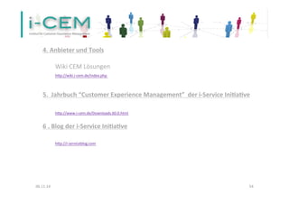 4. 
Anbieter 
und 
Tools 
Wiki 
CEM 
Lösungen 
hep://wiki.i-­‐cem.de/index.php 
5. 
Jahrbuch 
“Customer 
Experience 
Management” 
der 
i-­‐Service 
Inifafve 
hep://www.i-­‐cem.de/Downloads.60.0.html 
6 
. 
Blog 
der 
i-­‐Service 
Inifafve 
hep://i-­‐serviceblog.com 
06.11.14 
54 
 