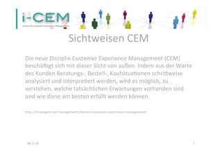 Sichtweisen 
CEM 
Die 
neue 
Disziplin 
Customer 
Experience 
Management 
(CEM) 
beschäVigt 
sich 
mit 
dieser 
Sicht 
von 
außen. 
Indem 
aus 
der 
Warte 
des 
Kunden 
Beratungs-­‐, 
Bestell-­‐, 
Kaufsitua1onen 
schrieweise 
analysiert 
und 
interpre1ert 
werden, 
wird 
es 
möglich, 
zu 
verstehen, 
welche 
tatsächlichen 
Erwartungen 
vorhanden 
sind 
und 
wie 
diese 
am 
besten 
erfüllt 
werden 
können. 
hep://4managers.de/management/themen/customer-­‐experience-­‐management/ 
06.11.14 
7 
 
