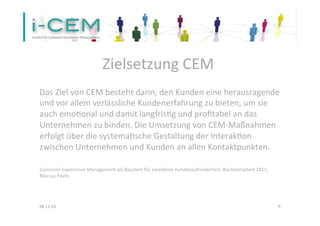 Zielsetzung 
CEM 
Das 
Ziel 
von 
CEM 
besteht 
darin, 
den 
Kunden 
eine 
herausragende 
und 
vor 
allem 
verlässliche 
Kundenerfahrung 
zu 
bieten, 
um 
sie 
auch 
emo1onal 
und 
damit 
langfris1g 
und 
profitabel 
an 
das 
Unternehmen 
zu 
binden. 
Die 
Umsetzung 
von 
CEM-­‐Maßnahmen 
erfolgt 
über 
die 
systema1sche 
Gestaltung 
der 
Interak1on 
zwischen 
Unternehmen 
und 
Kunden 
an 
allen 
Kontaktpunkten. 
Customer 
Experience 
Management 
als 
Baustein 
für 
exzellente 
Kundenzufriedenheit, 
Bachelorarbeit 
2011, 
Marcus 
Pavlis 
06.11.14 
9 
 