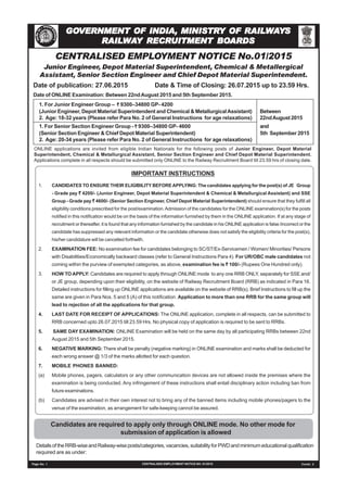 CENTRALISED EMPLOYMENT NOTICE No.01/2015
Junior Engineer, Depot Material Superintendent, Chemical & Metallergical
Assistant, Senior Section Engineer and Chief Depot Material Superintendent.
Date of publication: 27.06.2015 Date & Time of Closing: 26.07.2015 up to 23.59 Hrs.
Date of ONLINE Examination: Between 22ndAugust 2015 and 5th September 2015.
1. For Junior Engineer Group – ````` 9300–34800 GP- 4200
(Junior Engineer, Depot Material Superintendent and Chemical & MetallurgicalAssistant) Between
2. Age: 18-32 years (Please refer Para No. 2 of General Instructions for age relaxations) 22ndAugust 2015
1. For Senior Section Engineer Group - ````` 9300–34800 GP- 4600 and
(Senior Section Engineer & Chief Depot Material Superintendent) 5th September 2015
2. Age: 20-34 years (Please refer Para No. 2 of General Instructions for age relaxations)
ONLINE applications are invited from eligible Indian Nationals for the following posts of Junior Engineer, Depot Material
Superintendent, Chemical & Metallurgical Assistant, Senior Section Engineer and Chief Depot Material Superintendent.
Applications complete in all respects should be submitted only ONLINE to the Railway Recruitment Board till 23.59 hrs of closing date.
Candidates are required to apply only through ONLINE mode. No other mode for
submission of application is allowed
Page No. 1 CENTRALISED EMPLOYMENT NOTICE NO. 01/2015 Contd. 2
IMPORTANT INSTRUCTIONS
1. CANDIDATES TO ENSURE THEIR ELIGIBILITY BEFOREAPPLYING: The candidates applying for the post(s) of JE Group
- Grade pay ````` 4200/- (Junior Engineer, Depot Material Superintendent & Chemical & Metallurgical Assistant) and SSE
Group - Grade pay ````` 4600/- (Senior Section Engineer, Chief Depot Material Superintendent) should ensure that they fulfill all
eligibility conditions prescribed for the post/examination.Admission of the candidates for the ONLINE examination(s) for the posts
notified in this notification would be on the basis of the information furnished by them in the ONLINE application. If at any stage of
recruitment or thereafter, it is found that any information furnished by the candidate in his ONLINE application is false /incorrect or the
candidate has suppressed any relevant information or the candidate otherwise does not satisfy the eligibility criteria for the post(s),
his/her candidature will be cancelled forthwith.
2. EXAMINATION FEE: No examination fee for candidates belonging to SC/ST/Ex-Servicemen / Women/ Minorities/ Persons
with Disabilities/Economically backward classes (refer to General Instructions Para 4). For UR/OBC male candidates not
coming within the purview of exempted categories, as above, examination fee is ````` 100/- (Rupees One Hundred only).
3. HOW TO APPLY: Candidates are required to apply through ONLINE mode to any one RRB ONLY, separately for SSE and/
or JE group, depending upon their eligibility, on the website of Railway Recruitment Board (RRB) as indicated in Para 16.
Detailed instructions for filling up ONLINE applications are available on the website of RRB(s). Brief Instructions to fill up the
same are given in Para Nos. 5 and 5 (A) of this notification. Application to more than one RRB for the same group will
lead to rejection of all the applications for that group.
4. LAST DATE FOR RECEIPT OF APPLICATIONS: The ONLINE application, complete in all respects, can be submitted to
RRB concerned upto 26.07.2015 till 23.59 Hrs. No physical copy of application is required to be sent to RRBs.
5. SAME DAY EXAMINATION: ONLINE Examination will be held on the same day by all participating RRBs between 22nd
August 2015 and 5th September 2015.
6. NEGATIVE MARKING: There shall be penalty (negative marking) in ONLINE examination and marks shall be deducted for
each wrong answer @ 1/3 of the marks allotted for each question.
7. MOBILE PHONES BANNED:
(a) Mobile phones, pagers, calculators or any other communication devices are not allowed inside the premises where the
examination is being conducted. Any infringement of these instructions shall entail disciplinary action including ban from
future examinations.
(b) Candidates are advised in their own interest not to bring any of the banned items including mobile phones/pagers to the
venue of the examination, as arrangement for safe-keeping cannot be assured.
DetailsoftheRRB-wiseandRailway-wiseposts/categories,vacancies,suitabilityforPWDandminimumeducationalqualification
required are as under:
GOGOGOGOGOVERNMENT OF INDIA,VERNMENT OF INDIA,VERNMENT OF INDIA,VERNMENT OF INDIA,VERNMENT OF INDIA, MINISTRMINISTRMINISTRMINISTRMINISTRY OF RAILY OF RAILY OF RAILY OF RAILY OF RAILWWWWWAAAAAYYYYYSSSSS
RAILRAILRAILRAILRAILWWWWWAAAAAY RECRY RECRY RECRY RECRY RECRUITMENT BOUITMENT BOUITMENT BOUITMENT BOUITMENT BOARDSARDSARDSARDSARDS
 
