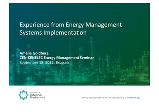 Experience	
  from	
  Energy	
  Management	
  
Systems	
  ImplementaBon	
  

Amélie	
  Goldberg	
  
CEN-­‐CENELEC	
  Energy	
  Management	
  Seminar	
  
September	
  18,	
  2012,	
  Brussels	
  




                                           Sharing	
  best	
  pracBces	
  for	
  the	
  low	
  carbon	
  future	
   |	
  	
  iipnetwork.org	
  
 