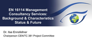EN 16114 Management
Consultancy Services:
Background & Characteristics
Status & Future
Dr. Ilse Ennsfellner
Chairperson CEN/TC 381 Project Committee
 
