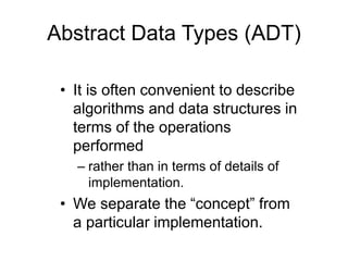 • It is often convenient to describe
algorithms and data structures in
terms of the operations
performed
– rather than in terms of details of
implementation.
• We separate the “concept” from
a particular implementation.
Abstract Data Types (ADT)
 