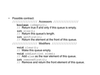 • Possible contract:
/////////////// Accessors ///////////////
boolean isEmpty();
// Return true if and only if this queue is empty.
int size();
// Return this queue’s length.
int getFirst();
// Return the element at the front of this queue.
/////////////// Modifiers ///////////////
void clear();
// Make this queue empty.
void addLast(int elem);
// Add elem as the rear element of this queue.
int removeFirst();
// Remove and return the front element of this queue.
 