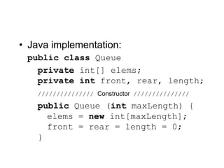 • Java implementation:
public class Queue
private int[] elems;
private int front, rear, length;
/////////////// Constructor ///////////////
public Queue (int maxLength) {
elems = new int[maxLength];
front = rear = length = 0;
}
 