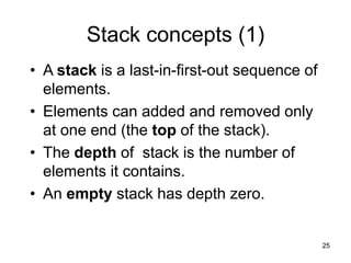 25
Stack concepts (1)
• A stack is a last-in-first-out sequence of
elements.
• Elements can added and removed only
at one end (the top of the stack).
• The depth of stack is the number of
elements it contains.
• An empty stack has depth zero.
 
