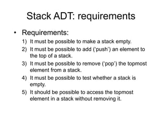 Stack ADT: requirements
• Requirements:
1) It must be possible to make a stack empty.
2) It must be possible to add (‘push’) an element to
the top of a stack.
3) It must be possible to remove (‘pop’) the topmost
element from a stack.
4) It must be possible to test whether a stack is
empty.
5) It should be possible to access the topmost
element in a stack without removing it.
 