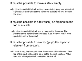 It must be possible to make a stack empty.
A function is needed that will set the values in the array to a value that
signifies it is clear and set the top of the stack to the first index of
the array
It must be possible to add (‘push’) an element to the
top of a stack.
a function is needed that will add an element to the array. The
position of the next element will need to be marked. What if we
reach the end of the array?
It must be possible to remove (‘pop’) the topmost
element from a stack.
A function is required that will allow the removal of an element. The
top of the stack will need to be re-set to the next position. What
happens when you reach the end of the stack?
 