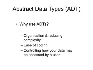 • Why use ADTs?
– Organisation & reducing
complexity
– Ease of coding
– Controlling how your data may
be accessed by a user
Abstract Data Types (ADT)
 