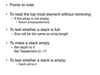 • Points to note:
• To read the top most element without removing
– If the array is not empty
• Return array[topelement]
• To test whether a stack is full:
– Size will be the same as array.length
• To make a stack empty
– Set depth to 0
Set Topelement to -1?
• To test whether a stack is empty:
• Depth will be 0
 