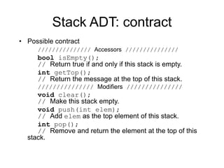 Stack ADT: contract
• Possible contract
/////////////// Accessors ///////////////
bool isEmpty();
// Return true if and only if this stack is empty.
int getTop();
// Return the message at the top of this stack.
/////////////// Modifiers ///////////////
void clear();
// Make this stack empty.
void push(int elem);
// Add elem as the top element of this stack.
int pop();
// Remove and return the element at the top of this
stack.
 