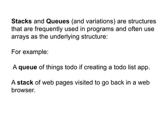 Stacks and Queues (and variations) are structures
that are frequently used in programs and often use
arrays as the underlying structure:
For example:
A queue of things todo if creating a todo list app.
A stack of web pages visited to go back in a web
browser.
 