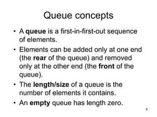 6
Queue concepts
• A queue is a first-in-first-out sequence
of elements.
• Elements can be added only at one end
(the rear of the queue) and removed
only at the other end (the front of the
queue).
• The length/size of a queue is the
number of elements it contains.
• An empty queue has length zero.
 