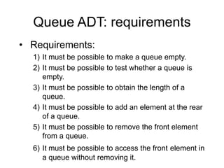 Queue ADT: requirements
• Requirements:
1) It must be possible to make a queue empty.
2) It must be possible to test whether a queue is
empty.
3) It must be possible to obtain the length of a
queue.
4) It must be possible to add an element at the rear
of a queue.
5) It must be possible to remove the front element
from a queue.
6) It must be possible to access the front element in
a queue without removing it.
 