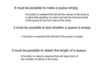 It must be possible to obtain the length of a queue.
It must be possible to make a queue empty.
It must be possible to test whether a queue is empty.
A function is needed that will set the values in the array to
a value that signifies it is clear and set the front and back
of the queue to the first index of the array.
A function is required that will test if the queue is empty.
A function or value is required that will keep track of
the number of values in the array.
 