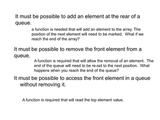 It must be possible to access the front element in a queue
without removing it.
It must be possible to add an element at the rear of a
queue.
It must be possible to remove the front element from a
queue.
a function is needed that will add an element to the array. The
position of the next element will need to be marked. What if we
reach the end of the array?
A function is required that will allow the removal of an element. The
end of the queue will need to be re-set to the next position. What
happens when you reach the end of the queue?
A function is required that will read the top element value.
 