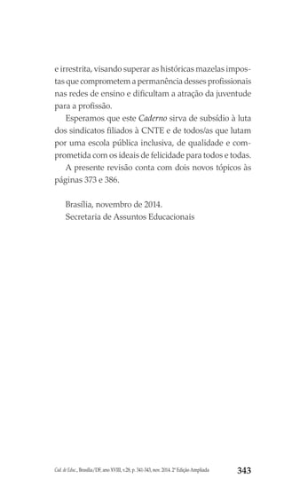 Cad. de Educ., Brasília/DF, ano XVIII, v.28, p. 341-343, nov. 2014. 2ª Edição Ampliada 343
e irrestrita, visando superar as históricas mazelas impos-
tas que comprometem a permanência desses profissionais
nas redes de ensino e dificultam a atração da juventude
para a profissão.
Esperamos que este Caderno sirva de subsídio à luta
dos sindicatos filiados à CNTE e de todos/as que lutam
por uma escola pública inclusiva, de qualidade e com-
prometida com os ideais de felicidade para todos e todas.
A presente revisão conta com dois novos tópicos às
páginas 373 e 386.
Brasília, novembro de 2014.
Secretaria de Assuntos Educacionais
 