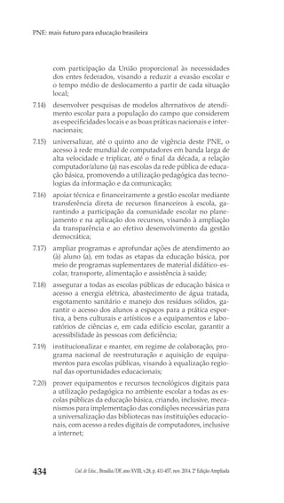 Cad. de Educ., Brasília/DF, ano XVIII, v.28, p. 411-457, nov. 2014. 2ª Edição Ampliada434
PNE: mais futuro para educação brasileira
com participação da União proporcional às necessidades
dos entes federados, visando a reduzir a evasão escolar e
o tempo médio de deslocamento a partir de cada situação
local;
7.14) 	 desenvolver pesquisas de modelos alternativos de atendi-
mento escolar para a população do campo que considerem
as especificidades locais e as boas práticas nacionais e inter-
nacionais;
7.15) 	 universalizar, até o quinto ano de vigência deste PNE, o
acesso à rede mundial de computadores em banda larga de
alta velocidade e triplicar, até o final da década, a relação
computador/aluno (a) nas escolas da rede pública de educa-
ção básica, promovendo a utilização pedagógica das tecno-
logias da informação e da comunicação;
7.16) 	 apoiar técnica e financeiramente a gestão escolar mediante
transferência direta de recursos financeiros à escola, ga-
rantindo a participação da comunidade escolar no plane-
jamento e na aplicação dos recursos, visando à ampliação
da transparência e ao efetivo desenvolvimento da gestão
democrática;
7.17) 	 ampliar programas e aprofundar ações de atendimento ao
(à) aluno (a), em todas as etapas da educação básica, por
meio de programas suplementares de material didático-es-
colar, transporte, alimentação e assistência à saúde;
7.18) 	 assegurar a todas as escolas públicas de educação básica o
acesso a energia elétrica, abastecimento de água tratada,
esgotamento sanitário e manejo dos resíduos sólidos, ga-
rantir o acesso dos alunos a espaços para a prática espor-
tiva, a bens culturais e artísticos e a equipamentos e labo-
ratórios de ciências e, em cada edifício escolar, garantir a
acessibilidade às pessoas com deficiência;
7.19) 	 institucionalizar e manter, em regime de colaboração, pro-
grama nacional de reestruturação e aquisição de equipa-
mentos para escolas públicas, visando à equalização regio-
nal das oportunidades educacionais;
7.20) 	 prover equipamentos e recursos tecnológicos digitais para
a utilização pedagógica no ambiente escolar a todas as es-
colas públicas da educação básica, criando, inclusive, meca-
nismos para implementação das condições necessárias para
a universalização das bibliotecas nas instituições educacio-
nais, com acesso a redes digitais de computadores, inclusive
a internet;
 