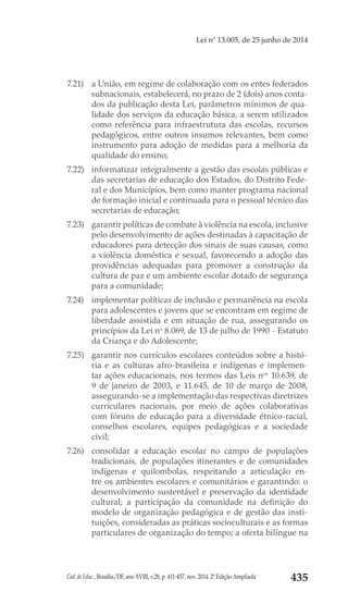 Cad. de Educ., Brasília/DF, ano XVIII, v.28, p. 411-457, nov. 2014. 2ª Edição Ampliada 435
Lei nº 13.005, de 25 junho de 2014
7.21) 	 a União, em regime de colaboração com os entes federados
subnacionais, estabelecerá, no prazo de 2 (dois) anos conta-
dos da publicação desta Lei, parâmetros mínimos de qua-
lidade dos serviços da educação básica, a serem utilizados
como referência para infraestrutura das escolas, recursos
pedagógicos, entre outros insumos relevantes, bem como
instrumento para adoção de medidas para a melhoria da
qualidade do ensino;
7.22) 	 informatizar integralmente a gestão das escolas públicas e
das secretarias de educação dos Estados, do Distrito Fede-
ral e dos Municípios, bem como manter programa nacional
de formação inicial e continuada para o pessoal técnico das
secretarias de educação;
7.23) 	 garantir políticas de combate à violência na escola, inclusive
pelo desenvolvimento de ações destinadas à capacitação de
educadores para detecção dos sinais de suas causas, como
a violência doméstica e sexual, favorecendo a adoção das
providências adequadas para promover a construção da
cultura de paz e um ambiente escolar dotado de segurança
para a comunidade;
7.24) 	 implementar políticas de inclusão e permanência na escola
para adolescentes e jovens que se encontram em regime de
liberdade assistida e em situação de rua, assegurando os
princípios da Lei no
 8.069, de 13 de julho de 1990 - Estatuto
da Criança e do Adolescente;
7.25) 	 garantir nos currículos escolares conteúdos sobre a histó-
ria e as culturas afro-brasileira e indígenas e implemen-
tar ações educacionais, nos termos das Leis nos
 10.639, de
9 de janeiro de 2003, e  11.645, de 10 de março de 2008,
assegurando-se a implementação das respectivas diretrizes
curriculares nacionais, por meio de ações colaborativas
com fóruns de educação para a diversidade étnico-racial,
conselhos escolares, equipes pedagógicas e a sociedade
civil;
7.26) 	consolidar a educação escolar no campo de populações
tradicionais, de populações itinerantes e de comunidades
indígenas e quilombolas, respeitando a articulação en-
tre os ambientes escolares e comunitários e garantindo: o
desenvolvimento sustentável e preservação da identidade
cultural; a participação da comunidade na definição do
modelo de organização pedagógica e de gestão das insti-
tuições, consideradas as práticas socioculturais e as formas
particulares de organização do tempo; a oferta bilíngue na
 