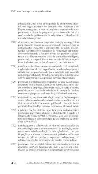 Cad. de Educ., Brasília/DF, ano XVIII, v.28, p. 411-457, nov. 2014. 2ª Edição Ampliada436
PNE: mais futuro para educação brasileira
educação infantil e nos anos iniciais do ensino fundamen-
tal, em língua materna das comunidades indígenas e em
língua portuguesa; a reestruturação e a aquisição de equi-
pamentos; a oferta de programa para a formação inicial e
continuada de profissionais da educação; e o atendimento
em educação especial;
7.27) 	 desenvolver currículos e propostas pedagógicas específicas
para educação escolar para as escolas do campo e para as
comunidades indígenas e quilombolas, incluindo os con-
teúdos culturais correspondentes às respectivas comunida-
des e considerando o fortalecimento das práticas sociocul-
turais e da língua materna de cada comunidade indígena,
produzindo e disponibilizando materiais didáticos especí-
ficos, inclusive para os (as) alunos (as) com deficiência;
7.28) 	 mobilizar as famílias e setores da sociedade civil, articulando
a educação formal com experiências de educação popular e
cidadã, com os propósitos de que a educação seja assumida
como responsabilidade de todos e de ampliar o controle social
sobre o cumprimento das políticas públicas educacionais;
7.29) 	 promover a articulação dos programas da área da educação,
de âmbito local e nacional, com os de outras áreas, como saú-
de, trabalho e emprego, assistência social, esporte e cultura,
possibilitando a criação de rede de apoio integral às famílias,
como condição para a melhoria da qualidade educacional;
7.30) 	 universalizar, mediante articulação entre os órgãos respon-
sáveis pelas áreas da saúde e da educação, o atendimento aos
(às) estudantes da rede escolar pública de educação básica
por meio de ações de prevenção, promoção e atenção à saúde;
7.31) 	 estabelecer ações efetivas especificamente voltadas para a
promoção, prevenção, atenção e atendimento à saúde e à
integridade física, mental e emocional dos (das) profissio-
nais da educação, como condição para a melhoria da quali-
dade educacional;
7.32) 	 fortalecer, com a colaboração técnica e financeira da União,
em articulação com o sistema nacional de avaliação, os sis-
temas estaduais de avaliação da educação básica, com par-
ticipação, por adesão, das redes municipais de ensino, para
orientar as políticas públicas e as práticas pedagógicas, com
o fornecimento das informações às escolas e à sociedade;
7.33) 	 promover, com especial ênfase, em consonância com as
diretrizes do Plano Nacional do Livro e da Leitura, a for-
mação de leitores e leitoras e a capacitação de professores
 