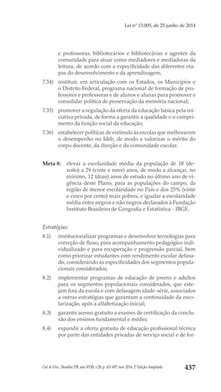 Cad. de Educ., Brasília/DF, ano XVIII, v.28, p. 411-457, nov. 2014. 2ª Edição Ampliada 437
Lei nº 13.005, de 25 junho de 2014
e professoras, bibliotecários e bibliotecárias e agentes da
comunidade para atuar como mediadores e mediadoras da
leitura, de acordo com a especificidade das diferentes eta-
pas do desenvolvimento e da aprendizagem;
7.34) 	 instituir, em articulação com os Estados, os Municípios e
o Distrito Federal, programa nacional de formação de pro-
fessores e professoras e de alunos e alunas para promover e
consolidar política de preservação da memória nacional;
7.35) 	 promover a regulação da oferta da educação básica pela ini-
ciativa privada, de forma a garantir a qualidade e o cumpri-
mento da função social da educação;
7.36) 	 estabelecer políticas de estímulo às escolas que melhorarem
o desempenho no Ideb, de modo a valorizar o mérito do
corpo docente, da direção e da comunidade escolar.
Meta 8: 	 elevar a escolaridade média da população de 18 (de-
zoito) a 29 (vinte e nove) anos, de modo a alcançar, no
mínimo, 12 (doze) anos de estudo no último ano de vi-
gência deste Plano, para as populações do campo, da
região de menor escolaridade no País e dos 25% (vinte
e cinco por cento) mais pobres, e igualar a escolaridade
média entre negros e não negros declarados à Fundação
Instituto Brasileiro de Geografia e Estatística - IBGE.
Estratégias:
8.1) 	 institucionalizar programas e desenvolver tecnologias para
correção de fluxo, para acompanhamento pedagógico indi-
vidualizado e para recuperação e progressão parcial, bem
como priorizar estudantes com rendimento escolar defasa-
do, considerando as especificidades dos segmentos popula-
cionais considerados;
8.2) 	 implementar programas de educação de jovens e adultos
para os segmentos populacionais considerados, que este-
jam fora da escola e com defasagem idade-série, associados
a outras estratégias que garantam a continuidade da esco-
larização, após a alfabetização inicial;
8.3) 	 garantir acesso gratuito a exames de certificação da conclu-
são dos ensinos fundamental e médio;
8.4) 	 expandir a oferta gratuita de educação profissional técnica
por parte das entidades privadas de serviço social e de for-
 