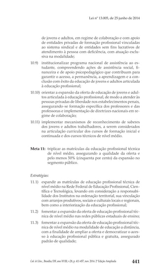 Cad. de Educ., Brasília/DF, ano XVIII, v.28, p. 411-457, nov. 2014. 2ª Edição Ampliada 441
Lei nº 13.005, de 25 junho de 2014
de jovens e adultos, em regime de colaboração e com apoio
de entidades privadas de formação profissional vinculadas
ao sistema sindical e de entidades sem fins lucrativos de
atendimento à pessoa com deficiência, com atuação exclu-
siva na modalidade;
10.9) 	 institucionalizar programa nacional de assistência ao es-
tudante, compreendendo ações de assistência social, fi-
nanceira e de apoio psicopedagógico que contribuam para
garantir o acesso, a permanência, a aprendizagem e a con-
clusão com êxito da educação de jovens e adultos articulada
à educação profissional;
10.10) 	orientar a expansão da oferta de educação de jovens e adul-
tos articulada à educação profissional, de modo a atender às
pessoas privadas de liberdade nos estabelecimentos penais,
assegurando-se formação específica dos professores e das
professoras e implementação de diretrizes nacionais em re-
gime de colaboração;
10.11) 	implementar mecanismos de reconhecimento de saberes
dos jovens e adultos trabalhadores, a serem considerados
na articulação curricular dos cursos de formação inicial e
continuada e dos cursos técnicos de nível médio.
Meta 11: 	triplicar as matrículas da educação profissional técnica
de nível médio, assegurando a qualidade da oferta e
pelo menos 50% (cinquenta por cento) da expansão no
segmento público.
Estratégias:
11.1) 	 expandir as matrículas de educação profissional técnica de
nível médio na Rede Federal de Educação Profissional, Cien-
tífica e Tecnológica, levando em consideração a responsabi-
lidade dos Institutos na ordenação territorial, sua vinculação
com arranjos produtivos, sociais e culturais locais e regionais,
bem como a interiorização da educação profissional;
11.2) 	 fomentar a expansão da oferta de educação profissional téc-
nica de nível médio nas redes públicas estaduais de ensino;
11.3) 	 fomentar a expansão da oferta de educação profissional téc-
nica de nível médio na modalidade de educação a distância,
com a finalidade de ampliar a oferta e democratizar o aces-
so à educação profissional pública e gratuita, assegurado
padrão de qualidade;
 