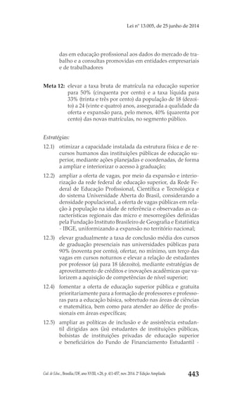 Cad. de Educ., Brasília/DF, ano XVIII, v.28, p. 411-457, nov. 2014. 2ª Edição Ampliada 443
Lei nº 13.005, de 25 junho de 2014
das em educação profissional aos dados do mercado de tra-
balho e a consultas promovidas em entidades empresariais
e de trabalhadores 
Meta 12: 	elevar a taxa bruta de matrícula na educação superior
para 50% (cinquenta por cento) e a taxa líquida para
33% (trinta e três por cento) da população de 18 (dezoi-
to) a 24 (vinte e quatro) anos, assegurada a qualidade da
oferta e expansão para, pelo menos, 40% (quarenta por
cento) das novas matrículas, no segmento público.
Estratégias:
12.1) 	 otimizar a capacidade instalada da estrutura física e de re-
cursos humanos das instituições públicas de educação su-
perior, mediante ações planejadas e coordenadas, de forma
a ampliar e interiorizar o acesso à graduação;
12.2) 	 ampliar a oferta de vagas, por meio da expansão e interio-
rização da rede federal de educação superior, da Rede Fe-
deral de Educação Profissional, Científica e Tecnológica e
do sistema Universidade Aberta do Brasil, considerando a
densidade populacional, a oferta de vagas públicas em rela-
ção à população na idade de referência e observadas as ca-
racterísticas regionais das micro e mesorregiões definidas
pela Fundação Instituto Brasileiro de Geografia e Estatística
- IBGE, uniformizando a expansão no território nacional;
12.3) 	 elevar gradualmente a taxa de conclusão média dos cursos
de graduação presenciais nas universidades públicas para
90% (noventa por cento), ofertar, no mínimo, um terço das
vagas em cursos noturnos e elevar a relação de estudantes
por professor (a) para 18 (dezoito), mediante estratégias de
aproveitamento de créditos e inovações acadêmicas que va-
lorizem a aquisição de competências de nível superior;
12.4) 	 fomentar a oferta de educação superior pública e gratuita
prioritariamente para a formação de professores e professo-
ras para a educação básica, sobretudo nas áreas de ciências
e matemática, bem como para atender ao défice de profis-
sionais em áreas específicas;
12.5) 	 ampliar as políticas de inclusão e de assistência estudan-
til dirigidas aos (às) estudantes de instituições públicas,
bolsistas de instituições privadas de educação superior
e beneficiários do Fundo de Financiamento Estudantil -
 