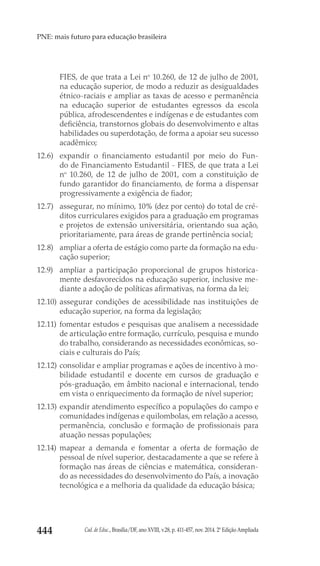 Cad. de Educ., Brasília/DF, ano XVIII, v.28, p. 411-457, nov. 2014. 2ª Edição Ampliada444
PNE: mais futuro para educação brasileira
FIES, de que trata a Lei no
 10.260, de 12 de julho de 2001,
na educação superior, de modo a reduzir as desigualdades
étnico-raciais e ampliar as taxas de acesso e permanência
na educação superior de estudantes egressos da escola
pública, afrodescendentes e indígenas e de estudantes com
deficiência, transtornos globais do desenvolvimento e altas
habilidades ou superdotação, de forma a apoiar seu sucesso
acadêmico;
12.6) 	expandir o financiamento estudantil por meio do Fun-
do de Financiamento Estudantil - FIES, de que trata a Lei
no
 10.260, de 12 de julho de 2001, com a constituição de
fundo garantidor do financiamento, de forma a dispensar
progressivamente a exigência de fiador;
12.7) 	 assegurar, no mínimo, 10% (dez por cento) do total de cré-
ditos curriculares exigidos para a graduação em programas
e projetos de extensão universitária, orientando sua ação,
prioritariamente, para áreas de grande pertinência social;
12.8) 	 ampliar a oferta de estágio como parte da formação na edu-
cação superior;
12.9) 	 ampliar a participação proporcional de grupos historica-
mente desfavorecidos na educação superior, inclusive me-
diante a adoção de políticas afirmativas, na forma da lei;
12.10) 	assegurar condições de acessibilidade nas instituições de
educação superior, na forma da legislação;
12.11) 	fomentar estudos e pesquisas que analisem a necessidade
de articulação entre formação, currículo, pesquisa e mundo
do trabalho, considerando as necessidades econômicas, so-
ciais e culturais do País;
12.12) 	consolidar e ampliar programas e ações de incentivo à mo-
bilidade estudantil e docente em cursos de graduação e
pós-graduação, em âmbito nacional e internacional, tendo
em vista o enriquecimento da formação de nível superior;
12.13) 	expandir atendimento específico a populações do campo e
comunidades indígenas e quilombolas, em relação a acesso,
permanência, conclusão e formação de profissionais para
atuação nessas populações;
12.14) 	mapear a demanda e fomentar a oferta de formação de
pessoal de nível superior, destacadamente a que se refere à
formação nas áreas de ciências e matemática, consideran-
do as necessidades do desenvolvimento do País, a inovação
tecnológica e a melhoria da qualidade da educação básica;
 