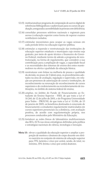 Cad. de Educ., Brasília/DF, ano XVIII, v.28, p. 411-457, nov. 2014. 2ª Edição Ampliada 445
Lei nº 13.005, de 25 junho de 2014
12.15) 	institucionalizar programa de composição de acervo digital de
referências bibliográficas e audiovisuais para os cursos de gra-
duação,asseguradaaacessibilidadeàspessoascomdeficiência; 
12.16) 	consolidar processos seletivos nacionais e regionais para
acesso à educação superior como forma de superar exames
vestibulares isolados;
12.17) 	estimular mecanismos para ocupar as vagas ociosas em
cada período letivo na educação superior pública;
12.18) 	estimular a expansão e reestruturação das instituições de
educação superior estaduais e municipais cujo ensino seja
gratuito, por meio de apoio técnico e financeiro do Gover-
no Federal, mediante termo de adesão a programa de rees-
truturação, na forma de regulamento, que considere a sua
contribuição para a ampliação de vagas, a capacidade fiscal
e as necessidades dos sistemas de ensino dos entes mante-
nedores na oferta e qualidade da educação básica;
12.19) 	reestruturar com ênfase na melhoria de prazos e qualidade
da decisão, no prazo de 2 (dois) anos, os procedimentos ado-
tados na área de avaliação, regulação e supervisão, em rela-
ção aos processos de autorização de cursos e instituições, de
reconhecimento ou renovação de reconhecimento de cursos
superiores e de credenciamento ou recredenciamento de ins-
tituições, no âmbito do sistema federal de ensino;
12.20) 	ampliar, no âmbito do Fundo de Financiamento ao Es-
tudante do Ensino Superior - FIES, de que trata a Lei nº
10.260, de 12 de julho de 2001, e do Programa Universidade
para Todos - PROUNI, de que trata a Lei no
 11.096, de 13
de janeiro de 2005, os benefícios destinados à concessão de
financiamento a estudantes regularmente matriculados em
cursos superiores presenciais ou a distância, com avaliação
positiva, de acordo com regulamentação própria, nos
processos conduzidos pelo Ministério da Educação;
12.21) 	fortalecer as redes físicas de laboratórios multifuncionais
das IES e ICTs nas áreas estratégicas definidas pela política
e estratégias nacionais de ciência, tecnologia e inovação.
Meta 13: 	elevar a qualidade da educação superior e ampliar a pro-
porção de mestres e doutores do corpo docente em efeti-
vo exercício no conjunto do sistema de educação superior
para 75% (setenta e cinco por cento), sendo, do total, no
mínimo, 35% (trinta e cinco por cento) doutores.
 