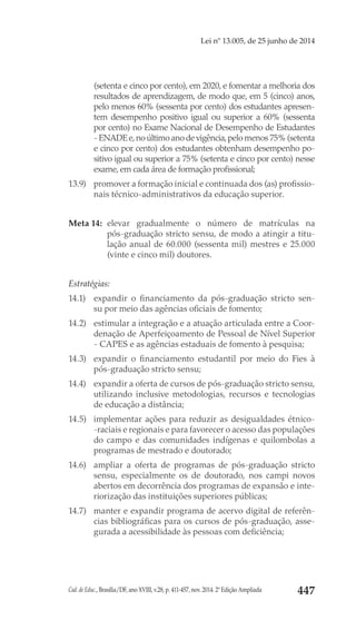 Cad. de Educ., Brasília/DF, ano XVIII, v.28, p. 411-457, nov. 2014. 2ª Edição Ampliada 447
Lei nº 13.005, de 25 junho de 2014
(setenta e cinco por cento), em 2020, e fomentar a melhoria dos
resultados de aprendizagem, de modo que, em 5 (cinco) anos,
pelo menos 60% (sessenta por cento) dos estudantes apresen-
tem desempenho positivo igual ou superior a 60% (sessenta
por cento) no Exame Nacional de Desempenho de Estudantes
- ENADE e,no último ano de vigência,pelo menos 75% (setenta
e cinco por cento) dos estudantes obtenham desempenho po-
sitivo igual ou superior a 75% (setenta e cinco por cento) nesse
exame, em cada área de formação profissional;
13.9) 	 promover a formação inicial e continuada dos (as) profissio-
nais técnico-administrativos da educação superior.
Meta 14: 	elevar gradualmente o número de matrículas na
pós-graduação stricto sensu, de modo a atingir a titu-
lação anual de 60.000 (sessenta mil) mestres e 25.000
(vinte e cinco mil) doutores.
Estratégias:
14.1) 	 expandir o financiamento da pós-graduação  stricto sen-
su por meio das agências oficiais de fomento;
14.2) 	 estimular a integração e a atuação articulada entre a Coor-
denação de Aperfeiçoamento de Pessoal de Nível Superior
- CAPES e as agências estaduais de fomento à pesquisa;
14.3) 	expandir o financiamento estudantil por meio do Fies à
pós-graduação stricto sensu;
14.4) 	 expandir a oferta de cursos de pós-graduação stricto sensu,
utilizando inclusive metodologias, recursos e tecnologias
de educação a distância;
14.5) 	 implementar ações para reduzir as desigualdades étnico-
-raciais e regionais e para favorecer o acesso das populações
do campo e das comunidades indígenas e quilombolas a
programas de mestrado e doutorado;
14.6) 	ampliar a oferta de programas de pós-graduação  stricto
sensu, especialmente os de doutorado, nos  campi  novos
abertos em decorrência dos programas de expansão e inte-
riorização das instituições superiores públicas;
14.7) 	 manter e expandir programa de acervo digital de referên-
cias bibliográficas para os cursos de pós-graduação, asse-
gurada a acessibilidade às pessoas com deficiência;
 