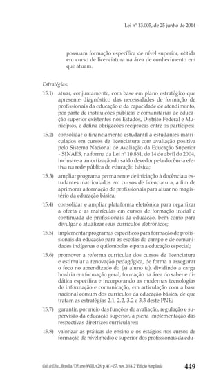 Cad. de Educ., Brasília/DF, ano XVIII, v.28, p. 411-457, nov. 2014. 2ª Edição Ampliada 449
Lei nº 13.005, de 25 junho de 2014
possuam formação específica de nível superior, obtida
em curso de licenciatura na área de conhecimento em
que atuam.
Estratégias:
15.1) 	 atuar, conjuntamente, com base em plano estratégico que
apresente diagnóstico das necessidades de formação de
profissionais da educação e da capacidade de atendimento,
por parte de instituições públicas e comunitárias de educa-
ção superior existentes nos Estados, Distrito Federal e Mu-
nicípios, e defina obrigações recíprocas entre os partícipes;
15.2) 	 consolidar o financiamento estudantil a estudantes matri-
culados em cursos de licenciatura com avaliação positiva
pelo Sistema Nacional de Avaliação da Educação Superior
- SINAES, na forma da Lei nº 10.861, de 14 de abril de 2004,
inclusive a amortização do saldo devedor pela docência efe-
tiva na rede pública de educação básica;
15.3) 	 ampliar programa permanente de iniciação à docência a es-
tudantes matriculados em cursos de licenciatura, a fim de
aprimorar a formação de profissionais para atuar no magis-
tério da educação básica;
15.4) 	 consolidar e ampliar plataforma eletrônica para organizar
a oferta e as matrículas em cursos de formação inicial e
continuada de profissionais da educação, bem como para
divulgar e atualizar seus currículos eletrônicos;
15.5) 	 implementar programas específicos para formação de profis-
sionais da educação para as escolas do campo e de comuni-
dades indígenas e quilombolas e para a educação especial;
15.6) 	 promover a reforma curricular dos cursos de licenciatura
e estimular a renovação pedagógica, de forma a assegurar
o foco no aprendizado do (a) aluno (a), dividindo a carga
horária em formação geral, formação na área do saber e di-
dática específica e incorporando as modernas tecnologias
de informação e comunicação, em articulação com a base
nacional comum dos currículos da educação básica, de que
tratam as estratégias 2.1, 2.2, 3.2 e 3.3 deste PNE;
15.7) 	 garantir, por meio das funções de avaliação, regulação e su-
pervisão da educação superior, a plena implementação das
respectivas diretrizes curriculares;
15.8) 	 valorizar as práticas de ensino e os estágios nos cursos de
formação de nível médio e superior dos profissionais da edu-
 