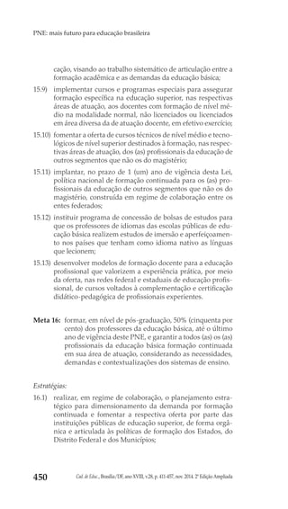 Cad. de Educ., Brasília/DF, ano XVIII, v.28, p. 411-457, nov. 2014. 2ª Edição Ampliada450
PNE: mais futuro para educação brasileira
cação, visando ao trabalho sistemático de articulação entre a
formação acadêmica e as demandas da educação básica;
15.9) 	 implementar cursos e programas especiais para assegurar
formação específica na educação superior, nas respectivas
áreas de atuação, aos docentes com formação de nível mé-
dio na modalidade normal, não licenciados ou licenciados
em área diversa da de atuação docente, em efetivo exercício;
15.10) 	fomentar a oferta de cursos técnicos de nível médio e tecno-
lógicos de nível superior destinados à formação, nas respec-
tivas áreas de atuação, dos (as) profissionais da educação de
outros segmentos que não os do magistério;
15.11) 	implantar, no prazo de 1 (um) ano de vigência desta Lei,
política nacional de formação continuada para os (as) pro-
fissionais da educação de outros segmentos que não os do
magistério, construída em regime de colaboração entre os
entes federados;
15.12) 	instituir programa de concessão de bolsas de estudos para
que os professores de idiomas das escolas públicas de edu-
cação básica realizem estudos de imersão e aperfeiçoamen-
to nos países que tenham como idioma nativo as línguas
que lecionem;
15.13) 	desenvolver modelos de formação docente para a educação
profissional que valorizem a experiência prática, por meio
da oferta, nas redes federal e estaduais de educação profis-
sional, de cursos voltados à complementação e certificação
didático-pedagógica de profissionais experientes.
Meta 16: 	formar, em nível de pós-graduação, 50% (cinquenta por
cento) dos professores da educação básica, até o último
ano de vigência deste PNE, e garantir a todos (as) os (as)
profissionais da educação básica formação continuada
em sua área de atuação, considerando as necessidades,
demandas e contextualizações dos sistemas de ensino.
Estratégias:
16.1) 	 realizar, em regime de colaboração, o planejamento estra-
tégico para dimensionamento da demanda por formação
continuada e fomentar a respectiva oferta por parte das
instituições públicas de educação superior, de forma orgâ-
nica e articulada às políticas de formação dos Estados, do
Distrito Federal e dos Municípios;
 