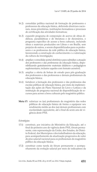 Cad. de Educ., Brasília/DF, ano XVIII, v.28, p. 411-457, nov. 2014. 2ª Edição Ampliada 451
Lei nº 13.005, de 25 junho de 2014
16.2) 	 consolidar política nacional de formação de professores e
professoras da educação básica, definindo diretrizes nacio-
nais, áreas prioritárias, instituições formadoras e processos
de certificação das atividades formativas;
16.3) 	 expandir programa de composição de acervo de obras di-
dáticas, paradidáticas e de literatura e de dicionários, e
programa específico de acesso a bens culturais, incluindo
obras e materiais produzidos em Libras e em Braille, sem
prejuízo de outros, a serem disponibilizados para os profes-
sores e as professoras da rede pública de educação básica,
favorecendo a construção do conhecimento e a valorização
da cultura da investigação;
16.4) 	 ampliar e consolidar portal eletrônico para subsidiar a atuação
dos professores e das professoras da educação básica, dispo-
nibilizando gratuitamente materiais didáticos e pedagógicos
suplementares, inclusive aqueles com formato acessível;
16.5) 	 ampliar a oferta de bolsas de estudo para pós-graduação
dos professores e das professoras e demais profissionais da
educação básica;
16.6) 	 fortalecer a formação dos professores e das professoras das
escolas públicas de educação básica, por meio da implemen-
tação das ações do Plano Nacional do Livro e Leitura e da
instituição de programa nacional de disponibilização de re-
cursos para acesso a bens culturais pelo magistério público.
Meta 17: 	valorizar os (as) profissionais do magistério das redes
públicas de educação básica de forma a equiparar seu
rendimento médio ao dos (as) demais profissionais com
escolaridade equivalente, até o final do sexto ano de vi-
gência deste PNE.
Estratégias:
17.1) 	 constituir, por iniciativa do Ministério da Educação, até o
final do primeiro ano de vigência deste PNE, fórum perma-
nente, com representação da União, dos Estados, do Distri-
to Federal, dos Municípios e dos trabalhadores da educação,
para acompanhamento da atualização progressiva do valor
do piso salarial nacional para os profissionais do magistério
público da educação básica;
17.2) 	 constituir como tarefa do fórum permanente o acompa-
nhamento da evolução salarial por meio de indicadores da
 
