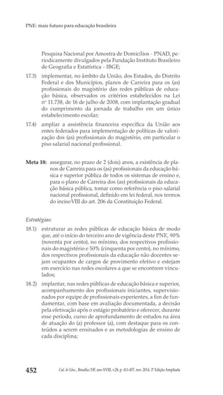 Cad. de Educ., Brasília/DF, ano XVIII, v.28, p. 411-457, nov. 2014. 2ª Edição Ampliada452
PNE: mais futuro para educação brasileira
Pesquisa Nacional por Amostra de Domicílios - PNAD, pe-
riodicamente divulgados pela Fundação Instituto Brasileiro
de Geografia e Estatística - IBGE;
17.3) 	 implementar, no âmbito da União, dos Estados, do Distrito
Federal e dos Municípios, planos de Carreira para os (as)
profissionais do magistério das redes públicas de educa-
ção básica, observados os critérios estabelecidos na  Lei
no
 11.738, de 16 de julho de 2008, com implantação gradual
do cumprimento da jornada de trabalho em um único
estabelecimento escolar;
17.4) 	 ampliar a assistência financeira específica da União aos
entes federados para implementação de políticas de valori-
zação dos (as) profissionais do magistério, em particular o
piso salarial nacional profissional.
Meta 18: 	assegurar, no prazo de 2 (dois) anos, a existência de pla-
nos de Carreira para os (as) profissionais da educação bá-
sica e superior pública de todos os sistemas de ensino e,
para o plano de Carreira dos (as) profissionais da educa-
ção básica pública, tomar como referência o piso salarial
nacional profissional, definido em lei federal, nos termos
do incisoVIII do art. 206 da Constituição Federal.
Estratégias:
18.1) 	 estruturar as redes públicas de educação básica de modo
que, até o início do terceiro ano de vigência deste PNE, 90%
(noventa por cento), no mínimo, dos respectivos profissio-
nais do magistério e 50% (cinquenta por cento), no mínimo,
dos respectivos profissionais da educação não docentes se-
jam ocupantes de cargos de provimento efetivo e estejam
em exercício nas redes escolares a que se encontrem vincu-
lados;
18.2) 	 implantar, nas redes públicas de educação básica e superior,
acompanhamento dos profissionais iniciantes, supervisio-
nados por equipe de profissionais experientes, a fim de fun-
damentar, com base em avaliação documentada, a decisão
pela efetivação após o estágio probatório e oferecer, durante
esse período, curso de aprofundamento de estudos na área
de atuação do (a) professor (a), com destaque para os con-
teúdos a serem ensinados e as metodologias de ensino de
cada disciplina;
 