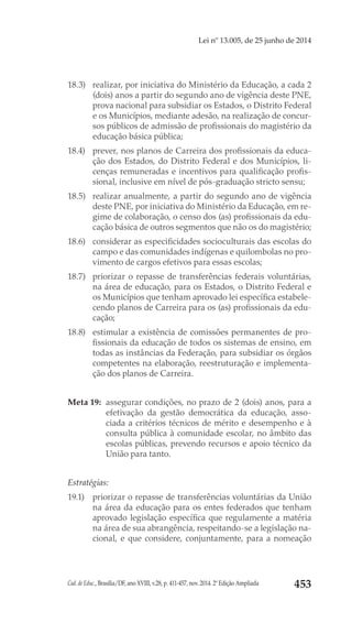 Cad. de Educ., Brasília/DF, ano XVIII, v.28, p. 411-457, nov. 2014. 2ª Edição Ampliada 453
Lei nº 13.005, de 25 junho de 2014
18.3) 	 realizar, por iniciativa do Ministério da Educação, a cada 2
(dois) anos a partir do segundo ano de vigência deste PNE,
prova nacional para subsidiar os Estados, o Distrito Federal
e os Municípios, mediante adesão, na realização de concur-
sos públicos de admissão de profissionais do magistério da
educação básica pública;
18.4) 	 prever, nos planos de Carreira dos profissionais da educa-
ção dos Estados, do Distrito Federal e dos Municípios, li-
cenças remuneradas e incentivos para qualificação profis-
sional, inclusive em nível de pós-graduação stricto sensu;
18.5) 	 realizar anualmente, a partir do segundo ano de vigência
deste PNE, por iniciativa do Ministério da Educação, em re-
gime de colaboração, o censo dos (as) profissionais da edu-
cação básica de outros segmentos que não os do magistério;
18.6) 	 considerar as especificidades socioculturais das escolas do
campo e das comunidades indígenas e quilombolas no pro-
vimento de cargos efetivos para essas escolas;
18.7) 	 priorizar o repasse de transferências federais voluntárias,
na área de educação, para os Estados, o Distrito Federal e
os Municípios que tenham aprovado lei específica estabele-
cendo planos de Carreira para os (as) profissionais da edu-
cação;
18.8) 	 estimular a existência de comissões permanentes de pro-
fissionais da educação de todos os sistemas de ensino, em
todas as instâncias da Federação, para subsidiar os órgãos
competentes na elaboração, reestruturação e implementa-
ção dos planos de Carreira.
Meta 19: 	assegurar condições, no prazo de 2 (dois) anos, para a
efetivação da gestão democrática da educação, asso-
ciada a critérios técnicos de mérito e desempenho e à
consulta pública à comunidade escolar, no âmbito das
escolas públicas, prevendo recursos e apoio técnico da
União para tanto.
Estratégias:
19.1) 	 priorizar o repasse de transferências voluntárias da União
na área da educação para os entes federados que tenham
aprovado legislação específica que regulamente a matéria
na área de sua abrangência, respeitando-se a legislação na-
cional, e que considere, conjuntamente, para a nomeação
 