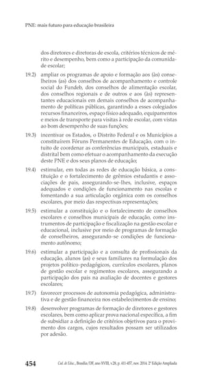 Cad. de Educ., Brasília/DF, ano XVIII, v.28, p. 411-457, nov. 2014. 2ª Edição Ampliada454
PNE: mais futuro para educação brasileira
dos diretores e diretoras de escola, critérios técnicos de mé-
rito e desempenho, bem como a participação da comunida-
de escolar;
19.2) 	 ampliar os programas de apoio e formação aos (às) conse-
lheiros (as) dos conselhos de acompanhamento e controle
social do Fundeb, dos conselhos de alimentação escolar,
dos conselhos regionais e de outros e aos (às) represen-
tantes educacionais em demais conselhos de acompanha-
mento de políticas públicas, garantindo a esses colegiados
recursos financeiros, espaço físico adequado, equipamentos
e meios de transporte para visitas à rede escolar, com vistas
ao bom desempenho de suas funções;
19.3) 	 incentivar os Estados, o Distrito Federal e os Municípios a
constituírem Fóruns Permanentes de Educação, com o in-
tuito de coordenar as conferências municipais, estaduais e
distrital bem como efetuar o acompanhamento da execução
deste PNE e dos seus planos de educação;
19.4) 	 estimular, em todas as redes de educação básica, a cons-
tituição e o fortalecimento de grêmios estudantis e asso-
ciações de pais, assegurando-se-lhes, inclusive, espaços
adequados e condições de funcionamento nas escolas e
fomentando a sua articulação orgânica com os conselhos
escolares, por meio das respectivas representações;
19.5) 	 estimular a constituição e o fortalecimento de conselhos
escolares e conselhos municipais de educação, como ins-
trumentos de participação e fiscalização na gestão escolar e
educacional, inclusive por meio de programas de formação
de conselheiros, assegurando-se condições de funciona-
mento autônomo;
19.6) 	 estimular a participação e a consulta de profissionais da
educação, alunos (as) e seus familiares na formulação dos
projetos político-pedagógicos, currículos escolares, planos
de gestão escolar e regimentos escolares, assegurando a
participação dos pais na avaliação de docentes e gestores
escolares;
19.7) 	 favorecer processos de autonomia pedagógica, administra-
tiva e de gestão financeira nos estabelecimentos de ensino;
19.8) 	 desenvolver programas de formação de diretores e gestores
escolares, bem como aplicar prova nacional específica, a fim
de subsidiar a definição de critérios objetivos para o provi-
mento dos cargos, cujos resultados possam ser utilizados
por adesão.
 