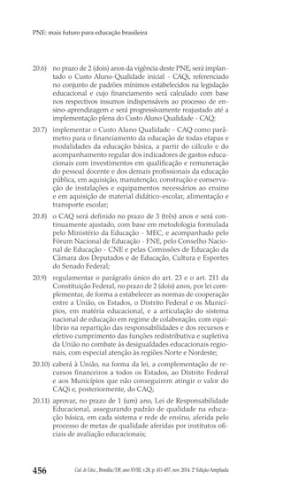 Cad. de Educ., Brasília/DF, ano XVIII, v.28, p. 411-457, nov. 2014. 2ª Edição Ampliada456
PNE: mais futuro para educação brasileira
20.6) 	 no prazo de 2 (dois) anos da vigência deste PNE, será implan-
tado o Custo Aluno-Qualidade inicial - CAQi, referenciado
no conjunto de padrões mínimos estabelecidos na legislação
educacional e cujo financiamento será calculado com base
nos respectivos insumos indispensáveis ao processo de en-
sino-aprendizagem e será progressivamente reajustado até a
implementação plena do Custo Aluno Qualidade - CAQ;
20.7) 	 implementar o Custo Aluno Qualidade - CAQ como parâ-
metro para o financiamento da educação de todas etapas e
modalidades da educação básica, a partir do cálculo e do
acompanhamento regular dos indicadores de gastos educa-
cionais com investimentos em qualificação e remuneração
do pessoal docente e dos demais profissionais da educação
pública, em aquisição, manutenção, construção e conserva-
ção de instalações e equipamentos necessários ao ensino
e em aquisição de material didático-escolar, alimentação e
transporte escolar;
20.8) 	 o CAQ será definido no prazo de 3 (três) anos e será con-
tinuamente ajustado, com base em metodologia formulada
pelo Ministério da Educação - MEC, e acompanhado pelo
Fórum Nacional de Educação - FNE, pelo Conselho Nacio-
nal de Educação - CNE e pelas Comissões de Educação da
Câmara dos Deputados e de Educação, Cultura e Esportes
do Senado Federal;
20.9) 	 regulamentar o parágrafo único do art. 23 e o art. 211 da
Constituição Federal, no prazo de 2 (dois) anos, por lei com-
plementar, de forma a estabelecer as normas de cooperação
entre a União, os Estados, o Distrito Federal e os Municí-
pios, em matéria educacional, e a articulação do sistema
nacional de educação em regime de colaboração, com equi-
líbrio na repartição das responsabilidades e dos recursos e
efetivo cumprimento das funções redistributiva e supletiva
da União no combate às desigualdades educacionais regio-
nais, com especial atenção às regiões Norte e Nordeste;
20.10) 	caberá à União, na forma da lei, a complementação de re-
cursos financeiros a todos os Estados, ao Distrito Federal
e aos Municípios que não conseguirem atingir o valor do
CAQi e, posteriormente, do CAQ;
20.11) 	aprovar, no prazo de 1 (um) ano, Lei de Responsabilidade
Educacional, assegurando padrão de qualidade na educa-
ção básica, em cada sistema e rede de ensino, aferida pelo
processo de metas de qualidade aferidas por institutos ofi-
ciais de avaliação educacionais;
 