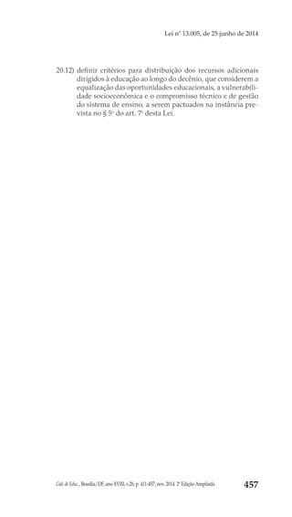 Cad. de Educ., Brasília/DF, ano XVIII, v.28, p. 411-457, nov. 2014. 2ª Edição Ampliada 457
Lei nº 13.005, de 25 junho de 2014
20.12) 	definir critérios para distribuição dos recursos adicionais
dirigidos à educação ao longo do decênio, que considerem a
equalização das oportunidades educacionais, a vulnerabili-
dade socioeconômica e o compromisso técnico e de gestão
do sistema de ensino, a serem pactuados na instância pre-
vista no § 5o
 do art. 7o
 desta Lei.
 