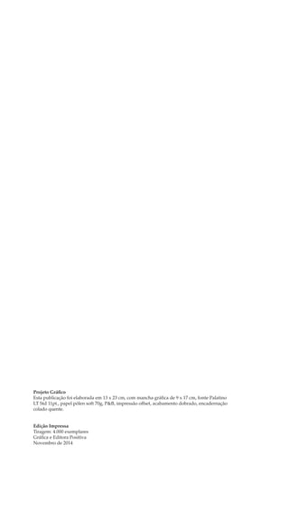 Projeto Gráfico
Esta publicação foi elaborada em 13 x 23 cm, com mancha gráfica de 9 x 17 cm, fonte Palatino
LT Std 11pt., papel pólen soft 70g, P&B, impressão offset, acabamento dobrado, encadernação
colado quente.
Edição Impressa
Tiragem: 4.000 exemplares
Gráfica e Editora Positiva
Novembro de 2014
 