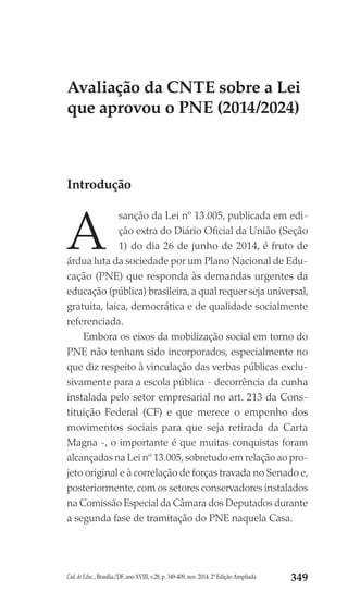 Cad. de Educ., Brasília/DF, ano XVIII, v.28, p. 349-409, nov. 2014. 2ª Edição Ampliada 349
Avaliação da CNTE sobre a Lei
que aprovou o PNE (2014/2024)
Introdução
A
sanção da Lei nº 13.005, publicada em edi-
ção extra do Diário Oficial da União (Seção
1) do dia 26 de junho de 2014, é fruto de
árdua luta da sociedade por um Plano Nacional de Edu-
cação (PNE) que responda às demandas urgentes da
educação (pública) brasileira, a qual requer seja universal,
gratuita, laica, democrática e de qualidade socialmente
referenciada.
 Embora os eixos da mobilização social em torno do
PNE não tenham sido incorporados, especialmente no
que diz respeito à vinculação das verbas públicas exclu-
sivamente para a escola pública - decorrência da cunha
instalada pelo setor empresarial no art. 213 da Cons-
tituição Federal (CF) e que merece o empenho dos
movimentos sociais para que seja retirada da Carta
Magna -, o importante é que muitas conquistas foram
alcançadas na Lei nº 13.005,sobretudo em relação ao pro-
jeto original e à correlação de forças travada no Senado e,
posteriormente,com os setores conservadores instalados
na Comissão Especial da Câmara dos Deputados durante
a segunda fase de tramitação do PNE naquela Casa.
 