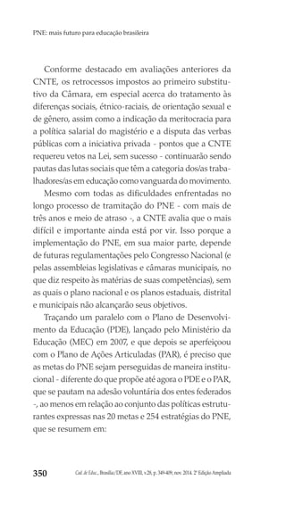 Cad. de Educ., Brasília/DF, ano XVIII, v.28, p. 349-409, nov. 2014. 2ª Edição Ampliada350
PNE: mais futuro para educação brasileira
Conforme destacado em avaliações anteriores da
CNTE, os retrocessos impostos ao primeiro substitu-
tivo da Câmara, em especial acerca do tratamento às
diferenças sociais, étnico-raciais, de orientação sexual e
de gênero, assim como a indicação da meritocracia para
a política salarial do magistério e a disputa das verbas
públicas com a iniciativa privada - pontos que a CNTE
requereu vetos na Lei, sem sucesso - continuarão sendo
pautas das lutas sociais que têm a categoria dos/as traba-
lhadores/as em educação como vanguarda do movimento.
Mesmo com todas as dificuldades enfrentadas no
longo processo de tramitação do PNE - com mais de
três anos e meio de atraso -, a CNTE avalia que o mais
difícil e importante ainda está por vir. Isso porque a
implementação do PNE, em sua maior parte, depende
de futuras regulamentações pelo Congresso Nacional (e
pelas assembleias legislativas e câmaras municipais, no
que diz respeito às matérias de suas competências), sem
as quais o plano nacional e os planos estaduais, distrital
e municipais não alcançarão seus objetivos.
Traçando um paralelo com o Plano de Desenvolvi-
mento da Educação (PDE), lançado pelo Ministério da
Educação (MEC) em 2007, e que depois se aperfeiçoou
com o Plano de Ações Articuladas (PAR), é preciso que
as metas do PNE sejam perseguidas de maneira institu-
cional - diferente do que propõe até agora o PDE e o PAR,
que se pautam na adesão voluntária dos entes federados
-, ao menos em relação ao conjunto das políticas estrutu-
rantes expressas nas 20 metas e 254 estratégias do PNE,
que se resumem em:
 