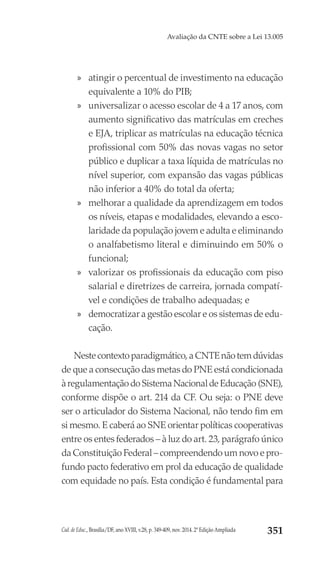 Cad. de Educ., Brasília/DF, ano XVIII, v.28, p. 349-409, nov. 2014. 2ª Edição Ampliada 351
Avaliação da CNTE sobre a Lei 13.005
»» atingir o percentual de investimento na educação
equivalente a 10% do PIB;
»» universalizar o acesso escolar de 4 a 17 anos, com
aumento significativo das matrículas em creches
e EJA, triplicar as matrículas na educação técnica
profissional com 50% das novas vagas no setor
público e duplicar a taxa líquida de matrículas no
nível superior, com expansão das vagas públicas
não inferior a 40% do total da oferta;
»» melhorar a qualidade da aprendizagem em todos
os níveis, etapas e modalidades, elevando a esco-
laridade da população jovem e adulta e eliminando
o analfabetismo literal e diminuindo em 50% o
funcional;
»» valorizar os profissionais da educação com piso
salarial e diretrizes de carreira, jornada compatí-
vel e condições de trabalho adequadas; e
»» democratizar a gestão escolar e os sistemas de edu-
cação.
Nestecontextoparadigmático,aCNTEnãotemdúvidas
de que a consecução das metas do PNE está condicionada
àregulamentaçãodoSistemaNacionaldeEducação(SNE),
conforme dispõe o art. 214 da CF. Ou seja: o PNE deve
ser o articulador do Sistema Nacional, não tendo fim em
si mesmo. E caberá ao SNE orientar políticas cooperativas
entre os entes federados – à luz do art. 23, parágrafo único
da Constituição Federal – compreendendo um novo e pro-
fundo pacto federativo em prol da educação de qualidade
com equidade no país. Esta condição é fundamental para
 