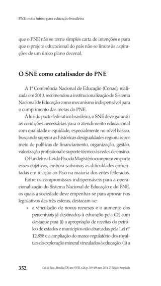 Cad. de Educ., Brasília/DF, ano XVIII, v.28, p. 349-409, nov. 2014. 2ª Edição Ampliada352
PNE: mais futuro para educação brasileira
que o PNE não se torne simples carta de intenções e para
que o projeto educacional do país não se limite às aspira-
ções de um único plano decenal.
O SNE como catalisador do PNE
A 1ª Conferência Nacional de Educação (Conae), reali-
zadaem2010,recomendouainstitucionalizaçãodoSistema
NacionaldeEducaçãocomomecanismoindispensávelpara
o cumprimento das metas do PNE.
Àluzdopactofederativobrasileiro,oSNEdevegarantir
as condições necessárias para o atendimento educacional
com qualidade e equidade, especialmente no nível básico,
buscandosuperarashistóricasdesigualdadesregionaispor
meio de políticas de financiamento, organização, gestão,
valorizaçãoprofissionalesuportetécnicoàsredesdeensino.
OFundebeaLeidoPisodoMagistériocumprememparte
esses objetivos, embora saibamos as dificuldades enfren-
tadas em relação ao Piso na maioria dos entes federados.
Entre os compromissos indispensáveis para a opera-
cionalização do Sistema Nacional de Educação e do PNE,
os quais a sociedade deve empenhar-se para aprovar nos
legislativos das três esferas, destacam-se:
»» a vinculação de novos recursos e o aumento dos
percentuais já destinados à educação pela CF, com
destaque para (i) a apropriação de receitas do petró-
leodeestadosemunicípiosnãoabarcadaspelaLeinº
12.858 e a ampliação do marco regulatório dos royal-
tiesdaexploraçãomineralvinculadosàeducação,(ii)a
 