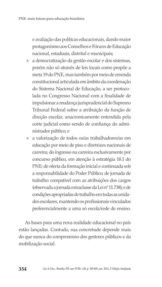 Cad. de Educ., Brasília/DF, ano XVIII, v.28, p. 349-409, nov. 2014. 2ª Edição Ampliada354
PNE: mais futuro para educação brasileira
e avaliação das políticas educacionais, dando maior
protagonismoaosConselhoseFórunsdeEducação
nacional, estaduais, distrital e municipais;
»» a democratização da gestão escolar e dos sistemas,
porém não só através de leis locais como propõe a
meta19doPNE,mastambémpormeiodeemenda
constitucionalarticuladaemâmbitodacoordenação
do Sistema Nacional de Educação, a ser protoco-
lada no Congresso Nacional com a finalidade de
impulsionaramudançajurisprudencialdoSupremo
Tribunal Federal sobre a atribuição da função de
direção escolar, anacronicamente entendida pela
corte judicial como sendo de confiança do admi-
nistrador público; e
»» a valorização de todos os/as trabalhadores/as em
educação por meio de piso e diretrizes nacionais de
carreira; do ingresso na carreira exclusivamente por
concurso público, em atenção à estratégia 18.1 do
PNE; de oferta da formação inicial e continuada sob
a responsabilidade do Poder Público; de jornada de
trabalho compatível com as atribuições dos cargos
(observadaajornadaextraclassedaLeinº11.738);ede
condiçõesapropriadasdetrabalhoemtodasasunida-
desescolares,mantendoosprofissionaisvinculados
preferencialmente a uma só escola/rede de ensino.
As bases para uma nova realidade educacional no país
estão lançadas. Contudo, sua concretude depende mais
do que nunca do compromisso dos gestores públicos e da
mobilização social.
 