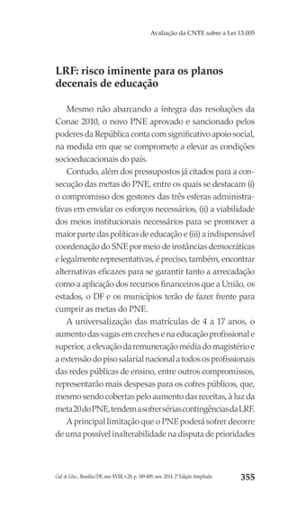 Cad. de Educ., Brasília/DF, ano XVIII, v.28, p. 349-409, nov. 2014. 2ª Edição Ampliada 355
Avaliação da CNTE sobre a Lei 13.005
LRF: risco iminente para os planos
decenais de educação
Mesmo não abarcando a íntegra das resoluções da
Conae 2010, o novo PNE aprovado e sancionado pelos
poderes da República conta com significativo apoio social,
na medida em que se compromete a elevar as condições
socioeducacionais do país.
Contudo, além dos pressupostos já citados para a con-
secução das metas do PNE, entre os quais se destacam (i)
o compromisso dos gestores das três esferas administra-
tivas em envidar os esforços necessários, (ii) a viabilidade
dos meios institucionais necessários para se promover a
maior parte das políticas de educação e (iii) a indispensável
coordenação do SNE por meio de instâncias democráticas
e legalmente representativas, é preciso, também, encontrar
alternativas eficazes para se garantir tanto a arrecadação
como a aplicação dos recursos financeiros que a União, os
estados, o DF e os municípios terão de fazer frente para
cumprir as metas do PNE.
A universalização das matrículas de 4 a 17 anos, o
aumento das vagas em creches e na educação profissional e
superior, a elevação da remuneração média do magistério e
a extensão do piso salarial nacional a todos os profissionais
das redes públicas de ensino, entre outros compromissos,
representarão mais despesas para os cofres públicos, que,
mesmo sendo cobertas pelo aumento das receitas, à luz da
meta20doPNE,tendemasofrersériascontingênciasdaLRF.
A principal limitação que o PNE poderá sofrer decorre
de uma possível inalterabilidade na disputa de prioridades
 