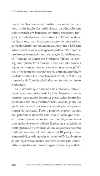 Cad. de Educ., Brasília/DF, ano XVIII, v.28, p. 349-409, nov. 2014. 2ª Edição Ampliada356
PNE: mais futuro para educação brasileira
nas diferentes esferas administrativas, onde, há tem-
pos, a valorização dos profissionais da educação tem
sido preterida em benefício de outras categorias, fun-
ções de confiança ou custeios diversos. Mesmo onde se
verificam recursos vinculados capazes de proporcionar
aumento salarial aos educadores/as, não raro, a LRF tem
sido avocada pelos gestores para impedir a valorização de
professores e funcionários da educação. E, infelizmente,
os Tribunais de Contas e o Ministério Público não con-
seguiram (ainda) fazer com que os recursos educacionais
sejam efetivamente respeitados nos orçamentos públi-
cos, a fim de superar os conflitos (ou antinomia jurídica?)
evidentes entre a Lei Complementar nº 101, de 2000 e os
comandos da Constituição Federal no tocante ao direito
à educação.
Se é verdade que a maioria dos estados e municí-
pios encontra-se no limite da LRF, também é fato que os
recursos da educação devem ser preservados dentro dos
patamares mínimos constitucionais, visando garantir a
qualidade da oferta escolar e a valorização dos profis-
sionais da educação. Porém, prefeitos e governadores
não parecem se importar com essa situação, que man-
tém os/as educadores/as como uma das categorias menos
valorizadas do serviço público. E, pior: essa realidade de
contingências é o prenúncio de que os gestores poderão
continuar se ancorando nos limites da LRF para justificar
a impossibilidade de atender às metas do PNE, sobretudo
as que requererão aumento do efetivo escolar para univer-
salizar as matrículas com novos parâmetros de qualidade.
 