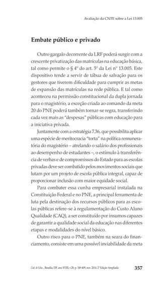 Cad. de Educ., Brasília/DF, ano XVIII, v.28, p. 349-409, nov. 2014. 2ª Edição Ampliada 357
Avaliação da CNTE sobre a Lei 13.005
Embate público e privado
Outro gargalo decorrente da LRF poderá surgir com a
crescente privatização das matrículas na educação básica,
tal como permite o § 4º do art. 5º da Lei nº 13.005. Este
dispositivo tende a servir de tábua de salvação para os
gestores que tiverem dificuldade para cumprir as metas
de expansão das matrículas na rede pública. E tal como
aconteceu na permissão constitucional da dupla jornada
para o magistério, a exceção criada ao comando da meta
20 do PNE poderá também tornar-se regra, transferindo
cada vez mais as “despesas” públicas com educação para
a iniciativa privada.
Juntamente com a estratégia 7.36, que possibilita aplicar
uma espécie de meritocracia “torta” na política remunera-
tória do magistério – atrelando o salário dos profissionais
ao desempenho de estudantes –, o estímulo à transferên-
cia de verbas e de compromissos do Estado para as escolas
privadas deve ser combatido pelos movimentos sociais que
lutam por um projeto de escola pública integral, capaz de
proporcionar inclusão com maior equidade social.
Para combater essa cunha empresarial instalada na
Constituição Federal e no PNE, a principal ferramenta de
luta pela destinação dos recursos públicos para as esco-
las públicas refere-se à regulamentação do Custo Aluno
Qualidade (CAQ), a ser constituído por insumos capazes
de garantir a qualidade social da educação nas diferentes
etapas e modalidades do nível básico.
Outro risco para o PNE, também na seara do finan-
ciamento, consiste em uma possível inviabilidade da meta
 